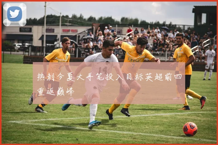 热刺今夏大手笔投入目标英超前四重返巅峰