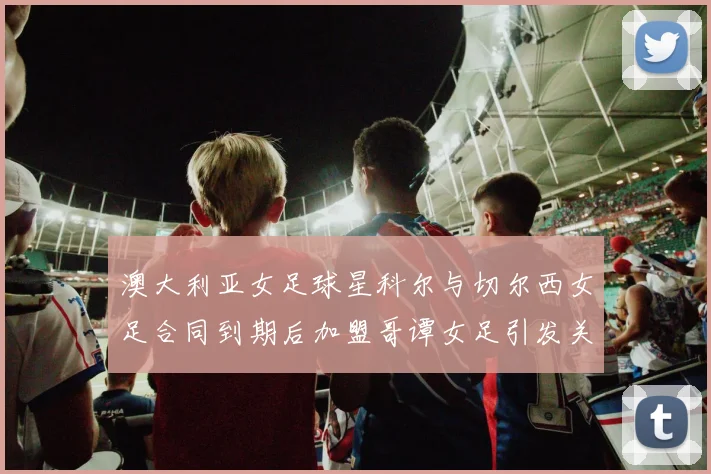 澳大利亚女足球星科尔与切尔西女足合同到期后加盟哥谭女足引发关注