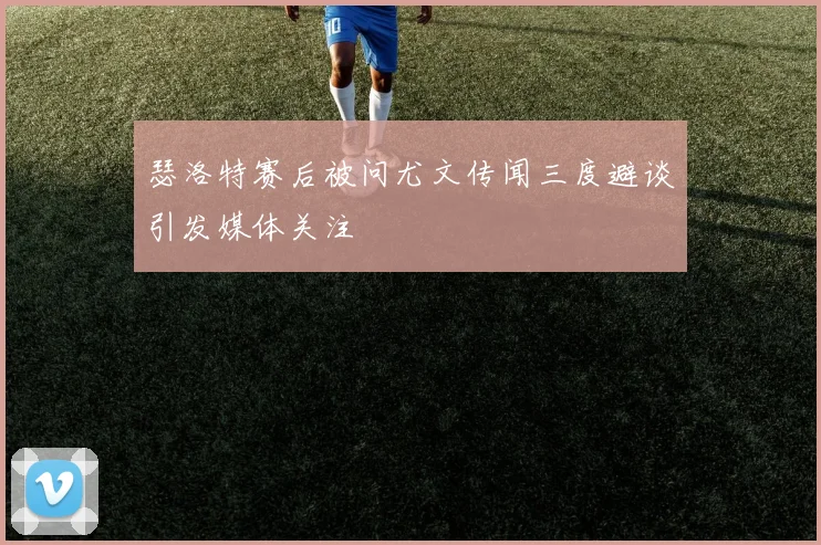 瑟洛特赛后被问尤文传闻三度避谈引发媒体关注