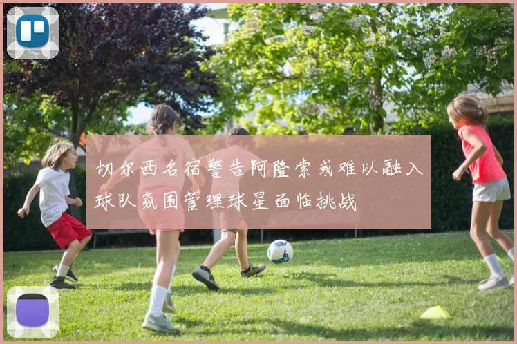 切尔西名宿警告阿隆索或难以融入球队氛围管理球星面临挑战