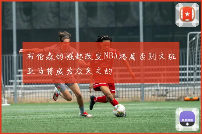 布伦森的崛起改变NBA格局否则文班亚马将成为众矢之的