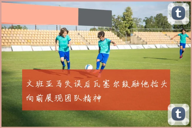 文班亚马失误后瓦塞尔鼓励他抬头向前展现团队精神