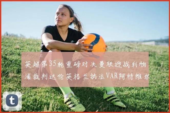 英超第35轮重磅对决曼联迎战利物浦裁判达伦英格兰执法VAR阿特维尔助阵