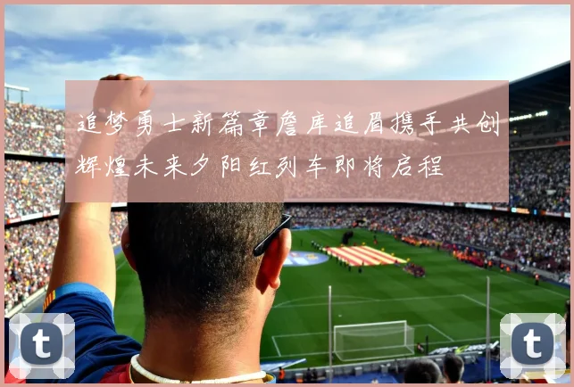 追梦勇士新篇章詹库追眉携手共创辉煌未来夕阳红列车即将启程