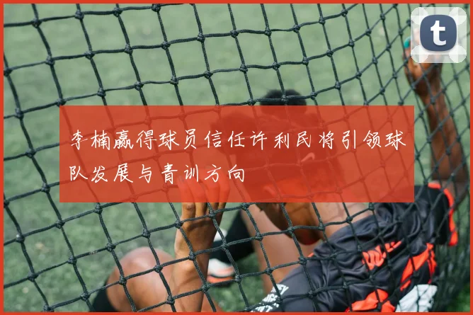 李楠赢得球员信任许利民将引领球队发展与青训方向
