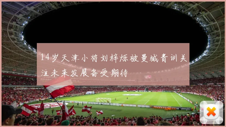 14岁天津小将刘梓烁被曼城青训关注未来发展备受期待