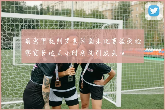 前意甲裁判罗基因国米比赛接受检察官长达五小时质询引发关注