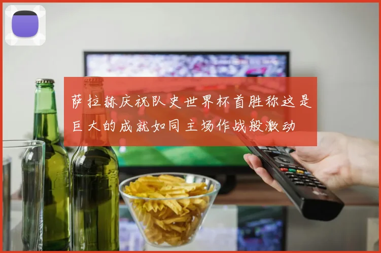 萨拉赫庆祝队史世界杯首胜称这是巨大的成就如同主场作战般激动