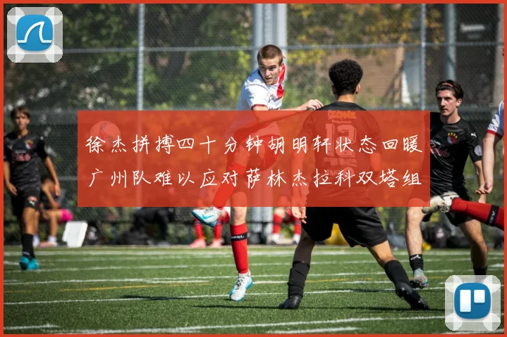 徐杰拼搏四十分钟胡明轩状态回暖广州队难以应对萨林杰拉科双塔组合