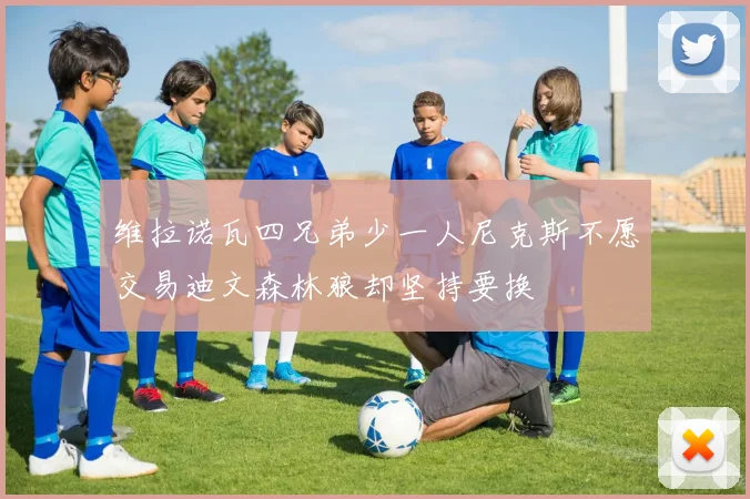 维拉诺瓦四兄弟少一人尼克斯不愿交易迪文森林狼却坚持要换
