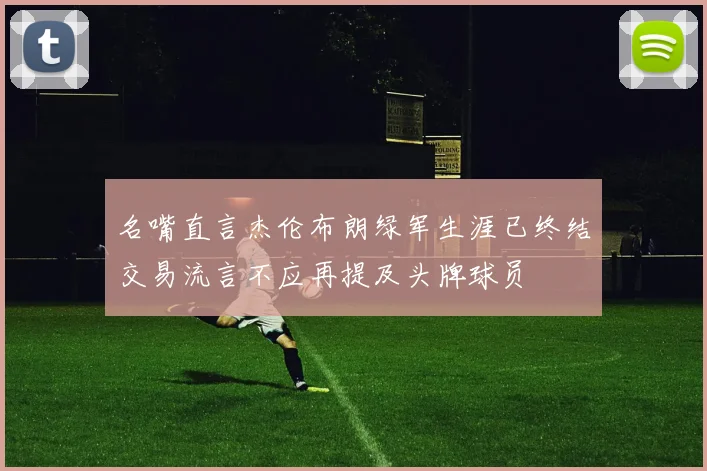 名嘴直言杰伦布朗绿军生涯已终结交易流言不应再提及头牌球员