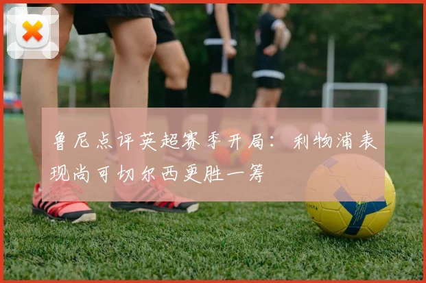 鲁尼点评英超赛季开局：利物浦表现尚可切尔西更胜一筹