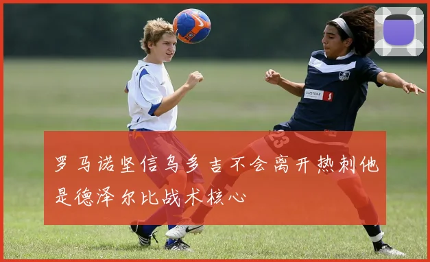 罗马诺坚信乌多吉不会离开热刺他是德泽尔比战术核心