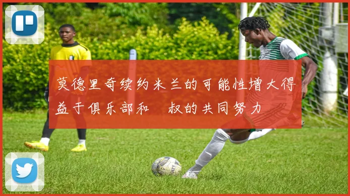 莫德里奇续约米兰的可能性增大得益于俱乐部和囧叔的共同努力